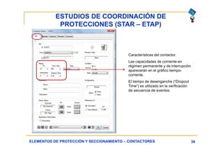 ESTUDIOS DE COORDINACIÓN DE
PROTECCIONES (STAR – ETAP)
36ELEMENTOS DE PROTECCIÓN Y SECCIONAMIENTO – CONTACTORES
Características del contactor.
Las capacidades de corriente en
régimen permanente y de interrupción
aparecerán en el gráfico tiempo-
corriente.
El tiempo de desenganche (“Dropout
Time”) es utilizado en la verificación
de secuencia de eventos.
 