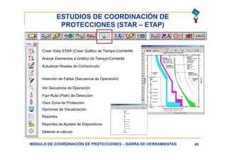 ESTUDIOS DE COORDINACIÓN DE
PROTECCIONES (STAR – ETAP)
40MÓDULO DE COORDINACIÓN DE PROTECCIONES – BARRA DE HERRAMIENTAS
Crear Vista STAR (Crear Gráfico de Tiempo-Corriente)
Actualizar Niveles de Cortocircuito
Inserción de Faltas (Secuencia de Operación)
Opciones de Visualización
Reportes
Reportes de Ajustes de Dispositivos
Detener el cálculo
Ver Secuencia de Operación
Anexar Elementos a Gráfico de Tiempo-Corriente
Fijar Ruta (Path) de Detección
Visor Zona de Protección
 