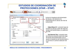 ESTUDIOS DE COORDINACIÓN DE
PROTECCIONES (STAR – ETAP)
42MÓDULO DE COORDINACIÓN DE PROTECCIONES - PROCEDIMIENTO
Incluye la impedancia del alimentador
del equipo y del elemento de
sobrecarga para el cálculo del nivel de
cortocircuito.
- Adjust Base kV: La tensión base de
la barra se calcula a partir del rango de
tensión del transformador y la selección
del TAP.
- Use Nominal Tap: La tensión base
de la barra se calcula a partir del rango
de tensión del transformador. No se
ajusta la impedancia del transformador y
no se toma en cuenta la selección del
TAP.
 