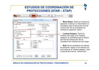 ESTUDIOS DE COORDINACIÓN DE
PROTECCIONES (STAR – ETAP)
43MÓDULO DE COORDINACIÓN DE PROTECCIONES - PROCEDIMIENTO
- Motor Status: Todos los motores en
operación “continua” e “intermitente” se
consideran para el cálculo del nivel de
cortocircuito. No se consideran los
motores en operación “spare”.
- Loading Category: Todos los
motores con carga, en el “loading
category” se consideran para el cálculo
del nivel de cortocircuito. No se
consideran los motores con cero carga.
- Both: No se consideran los motores
en operación “spare” ni los motores con
cero carga en el “loading category”, para
el cálculo del nivel de cortocircuito.
 