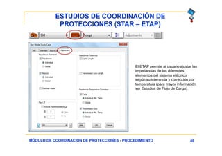 ESTUDIOS DE COORDINACIÓN DE
PROTECCIONES (STAR – ETAP)
46MÓDULO DE COORDINACIÓN DE PROTECCIONES - PROCEDIMIENTO
El ETAP permite al usuario ajustar las
impedancias de los diferentes
elementos del sistema eléctrico
según su tolerancia y corrección por
temperatura (para mayor información
ver Estudios de Flujo de Carga).
 
