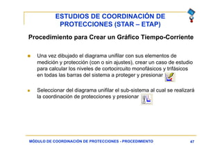 ESTUDIOS DE COORDINACIÓN DE
PROTECCIONES (STAR – ETAP)
47
Procedimiento para Crear un Gráfico Tiempo-Corriente
 Una vez dibujado el diagrama unifilar con sus elementos de
medición y protección (con o sin ajustes), crear un caso de estudio
para calcular los niveles de cortocircuito monofásicos y trifásicos
en todas las barras del sistema a proteger y presionar
 Seleccionar del diagrama unifilar el sub-sistema al cual se realizará
la coordinación de protecciones y presionar
MÓDULO DE COORDINACIÓN DE PROTECCIONES - PROCEDIMIENTO
 