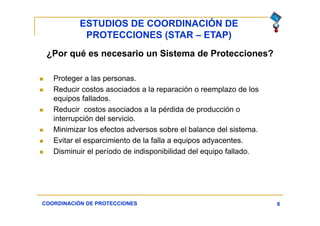 ESTUDIOS DE COORDINACIÓN DE
PROTECCIONES (STAR – ETAP)
6
¿Por qué es necesario un Sistema de Protecciones?
 Proteger a las personas.
 Reducir costos asociados a la reparación o reemplazo de los
equipos fallados.
 Reducir costos asociados a la pérdida de producción o
interrupción del servicio.
 Minimizar los efectos adversos sobre el balance del sistema.
 Evitar el esparcimiento de la falla a equipos adyacentes.
 Disminuir el período de indisponibilidad del equipo fallado.
COORDINACIÓN DE PROTECCIONES
 