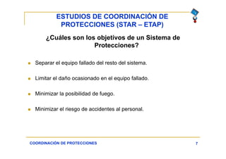 ESTUDIOS DE COORDINACIÓN DE
PROTECCIONES (STAR – ETAP)
7
¿Cuáles son los objetivos de un Sistema de
Protecciones?
 Separar el equipo fallado del resto del sistema.
 Limitar el daño ocasionado en el equipo fallado.
 Minimizar la posibilidad de fuego.
 Minimizar el riesgo de accidentes al personal.
COORDINACIÓN DE PROTECCIONES
 