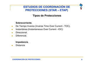 ESTUDIOS DE COORDINACIÓN DE
PROTECCIONES (STAR – ETAP)
8
Tipos de Protecciones
Sobrecorriente.
 De Tiempo Inverso (Inverse Time Over Current - TOC).
 Instantánea (Instantaneous Over Current - IOC)
 Direccional.
 Diferencial.
Impedancia.
 Distancia
COORDINACIÓN DE PROTECCIONES
 