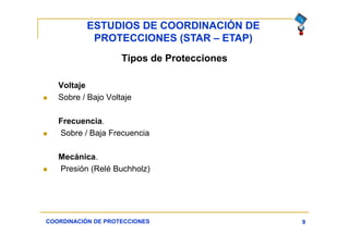ESTUDIOS DE COORDINACIÓN DE
PROTECCIONES (STAR – ETAP)
9
Tipos de Protecciones
Voltaje
 Sobre / Bajo Voltaje
Frecuencia.
 Sobre / Baja Frecuencia
Mecánica.
 Presión (Relé Buchholz)
COORDINACIÓN DE PROTECCIONES
 
