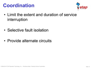Slide 10©1996-2010 ETAP/Operation Technology, Inc. – Workshop Notes: Protective Device Coordination
Coordination
• Limit the extent and duration of service
interruption
• Selective fault isolation
• Provide alternate circuits
 