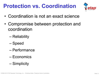 Slide 12©1996-2010 ETAP/Operation Technology, Inc. – Workshop Notes: Protective Device Coordination
Protection vs. Coordination
• Coordination is not an exact science
• Compromise between protection and
coordination
– Reliability
– Speed
– Performance
– Economics
– Simplicity
 