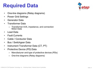 Slide 13©1996-2010 ETAP/Operation Technology, Inc. – Workshop Notes: Protective Device Coordination
Required Data
• One-line diagrams (Relay diagrams)
• Power Grid Settings
• Generator Data
• Transformer Data
– Transformer kVA, impedance, and connection
Motor Data
• Load Data
• Fault Currents
• Cable / Conductor Data
• Bus / Switchgear Data
• Instrument Transformer Data (CT, PT)
• Protective Device (PD) Data
– Manufacturer and type of protective devices (PDs)
– One-line diagrams (Relay diagrams)
 