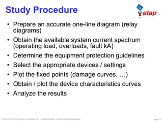 Slide 14©1996-2010 ETAP/Operation Technology, Inc. – Workshop Notes: Protective Device Coordination
Study Procedure
• Prepare an accurate one-line diagram (relay
diagrams)
• Obtain the available system current spectrum
(operating load, overloads, fault kA)
• Determine the equipment protection guidelines
• Select the appropriate devices / settings
• Plot the fixed points (damage curves, …)
• Obtain / plot the device characteristics curves
• Analyze the results
 