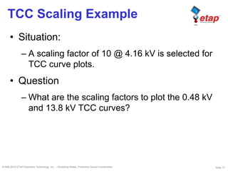 Slide 17©1996-2010 ETAP/Operation Technology, Inc. – Workshop Notes: Protective Device Coordination
TCC Scaling Example
• Situation:
– A scaling factor of 10 @ 4.16 kV is selected for
TCC curve plots.
• Question
– What are the scaling factors to plot the 0.48 kV
and 13.8 kV TCC curves?
 