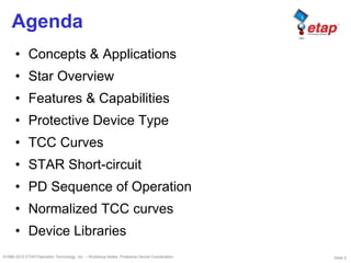 Slide 2©1996-2010 ETAP/Operation Technology, Inc. – Workshop Notes: Protective Device Coordination
Agenda
• Concepts & Applications
• Star Overview
• Features & Capabilities
• Protective Device Type
• TCC Curves
• STAR Short-circuit
• PD Sequence of Operation
• Normalized TCC curves
• Device Libraries
 