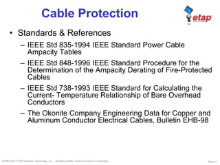 Slide 21©1996-2010 ETAP/Operation Technology, Inc. – Workshop Notes: Protective Device Coordination
Cable Protection
• Standards & References
– IEEE Std 835-1994 IEEE Standard Power Cable
Ampacity Tables
– IEEE Std 848-1996 IEEE Standard Procedure for the
Determination of the Ampacity Derating of Fire-Protected
Cables
– IEEE Std 738-1993 IEEE Standard for Calculating the
Current- Temperature Relationship of Bare Overhead
Conductors
– The Okonite Company Engineering Data for Copper and
Aluminum Conductor Electrical Cables, Bulletin EHB-98
 