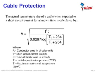 Slide 22©1996-2010 ETAP/Operation Technology, Inc. – Workshop Notes: Protective Device Coordination
Cable Protection
2
2
1
t
A
T 234
0.0297log
T 234
The actual temperature rise of a cable when exposed to
a short circuit current for a known time is calculated by:
Where:
A= Conductor area in circular-mils
I = Short circuit current in amps
t = Time of short circuit in seconds
T1= Initial operation temperature (750C)
T2=Maximum short circuit temperature
(1500C)
 