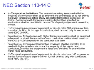 Slide 25©1996-2010 ETAP/Operation Technology, Inc. – Workshop Notes: Protective Device Coordination
NEC Section 110-14 C
• (c) Temperature limitations. The temperature rating associated with the
ampacity of a conductor shall be so selected and coordinated as to not exceed
the lowest temperature rating of any connected termination, conductor, or
device. Conductors with temperature ratings higher than specified for
terminations shall be permitted to be used for ampacity adjustment, correction,
or both.
• (1) Termination provisions of equipment for circuits rated 100 amperes or less,
or marked for Nos. 14 through 1 conductors, shall be used only for conductors
rated 600C (1400F).
• Exception No. 1: Conductors with higher temperature ratings shall be permitted
to be used, provided the ampacity of such conductors is determined based on
the 6O0C (1400F) ampacity of the conductor size used.
• Exception No. 2: Equipment termination provisions shall be permitted to be
used with higher rated conductors at the ampacity of the higher rated
conductors, provided the equipment is listed and identified for use with the
higher rated conductors.
• (2) Termination provisions of equipment for circuits rated over 100 amperes, or
marked for conductors larger than No. 1, shall be used only with conductors
rated 750C (1670F).
 