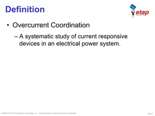 Slide 3©1996-2010 ETAP/Operation Technology, Inc. – Workshop Notes: Protective Device Coordination
Definition
• Overcurrent Coordination
– A systematic study of current responsive
devices in an electrical power system.
 