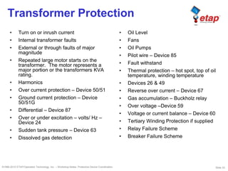 Slide 33©1996-2010 ETAP/Operation Technology, Inc. – Workshop Notes: Protective Device Coordination
Transformer Protection
• Turn on or inrush current
• Internal transformer faults
• External or through faults of major
magnitude
• Repeated large motor starts on the
transformer. The motor represents a
major portion or the transformers KVA
rating.
• Harmonics
• Over current protection – Device 50/51
• Ground current protection – Device
50/51G
• Differential – Device 87
• Over or under excitation – volts/ Hz –
Device 24
• Sudden tank pressure – Device 63
• Dissolved gas detection
• Oil Level
• Fans
• Oil Pumps
• Pilot wire – Device 85
• Fault withstand
• Thermal protection – hot spot, top of oil
temperature, winding temperature
• Devices 26 & 49
• Reverse over current – Device 67
• Gas accumulation – Buckholz relay
• Over voltage –Device 59
• Voltage or current balance – Device 60
• Tertiary Winding Protection if supplied
• Relay Failure Scheme
• Breaker Failure Scheme
 