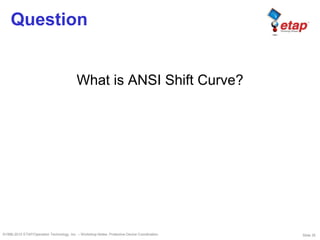Slide 35©1996-2010 ETAP/Operation Technology, Inc. – Workshop Notes: Protective Device Coordination
Question
What is ANSI Shift Curve?
 