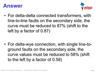 Slide 36©1996-2010 ETAP/Operation Technology, Inc. – Workshop Notes: Protective Device Coordination
Answer
• For delta-delta connected transformers, with
line-to-line faults on the secondary side, the
curve must be reduced to 87% (shift to the
left by a factor of 0.87)
• For delta-wye connection, with single line-to-
ground faults on the secondary side, the
curve values must be reduced to 58% (shift
to the left by a factor of 0.58)
 
