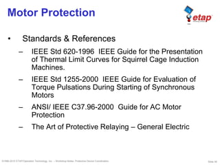Slide 39©1996-2010 ETAP/Operation Technology, Inc. – Workshop Notes: Protective Device Coordination
Motor Protection
• Standards & References
– IEEE Std 620-1996 IEEE Guide for the Presentation
of Thermal Limit Curves for Squirrel Cage Induction
Machines.
– IEEE Std 1255-2000 IEEE Guide for Evaluation of
Torque Pulsations During Starting of Synchronous
Motors
– ANSI/ IEEE C37.96-2000 Guide for AC Motor
Protection
– The Art of Protective Relaying – General Electric
 