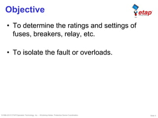 Slide 4©1996-2010 ETAP/Operation Technology, Inc. – Workshop Notes: Protective Device Coordination
Objective
• To determine the ratings and settings of
fuses, breakers, relay, etc.
• To isolate the fault or overloads.
 
