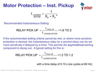 Slide 42©1996-2010 ETAP/Operation Technology, Inc. – Workshop Notes: Protective Device Coordination
Motor Protection – Inst. Pickup
LOCKED
ROTOR S d
1
I
X X "
PICK UP
LOCKED ROTOR
I
RELAY PICK UP 1.2 TO 1.2
I
PICK UP
LOCKED ROTOR
I
RELAY PICK UP 1.6 TO 2
I
with a time delay of 0.10 s (six cycles at 60 Hz)
Recommended Instantaneous Setting:
If the recommended setting criteria cannot be met, or where more sensitive
protection is desired, the instantaneous relay (or a second relay) can be set
more sensitively if delayed by a timer. This permits the asymmetrical starting
component to decay out. A typical setting for this is:
 