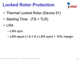 Slide 43©1996-2010 ETAP/Operation Technology, Inc. – Workshop Notes: Protective Device Coordination
Locked Rotor Protection
• Thermal Locked Rotor (Device 51)
• Starting Time (TS < TLR)
• LRA
– LRA sym
– LRA asym (1.5-1.6 x LRA sym) + 10% margin
 