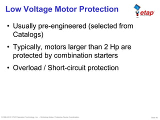 Slide 45©1996-2010 ETAP/Operation Technology, Inc. – Workshop Notes: Protective Device Coordination
Low Voltage Motor Protection
• Usually pre-engineered (selected from
Catalogs)
• Typically, motors larger than 2 Hp are
protected by combination starters
• Overload / Short-circuit protection
 