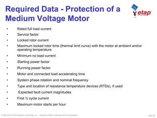 Slide 48©1996-2010 ETAP/Operation Technology, Inc. – Workshop Notes: Protective Device Coordination
Required Data - Protection of a
Medium Voltage Motor
• Rated full load current
• Service factor
• Locked rotor current
• Maximum locked rotor time (thermal limit curve) with the motor at ambient and/or
operating temperature
• Minimum no load current
• Starting power factor
• Running power factor
• Motor and connected load accelerating time
• System phase rotation and nominal frequency
• Type and location of resistance temperature devices (RTDs), if used
• Expected fault current magnitudes
• First ½ cycle current
• Maximum motor starts per hour
 