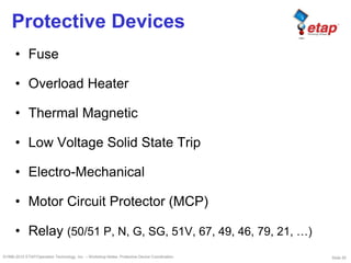 Slide 55©1996-2010 ETAP/Operation Technology, Inc. – Workshop Notes: Protective Device Coordination
Protective Devices
• Fuse
• Overload Heater
• Thermal Magnetic
• Low Voltage Solid State Trip
• Electro-Mechanical
• Motor Circuit Protector (MCP)
• Relay (50/51 P, N, G, SG, 51V, 67, 49, 46, 79, 21, …)
 