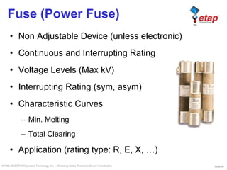 Slide 56©1996-2010 ETAP/Operation Technology, Inc. – Workshop Notes: Protective Device Coordination
Fuse (Power Fuse)
• Non Adjustable Device (unless electronic)
• Continuous and Interrupting Rating
• Voltage Levels (Max kV)
• Interrupting Rating (sym, asym)
• Characteristic Curves
– Min. Melting
– Total Clearing
• Application (rating type: R, E, X, …)
 