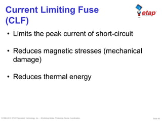 Slide 59©1996-2010 ETAP/Operation Technology, Inc. – Workshop Notes: Protective Device Coordination
Current Limiting Fuse
(CLF)
• Limits the peak current of short-circuit
• Reduces magnetic stresses (mechanical
damage)
• Reduces thermal energy
 