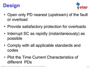 Slide 6©1996-2010 ETAP/Operation Technology, Inc. – Workshop Notes: Protective Device Coordination
Design
• Open only PD nearest (upstream) of the fault
or overload
• Provide satisfactory protection for overloads
• Interrupt SC as rapidly (instantaneously) as
possible
• Comply with all applicable standards and
codes
• Plot the Time Current Characteristics of
different PDs
 