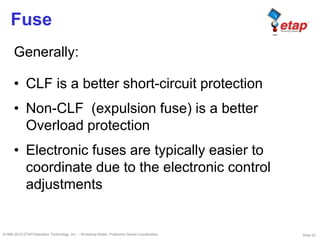 Slide 63©1996-2010 ETAP/Operation Technology, Inc. – Workshop Notes: Protective Device Coordination
Fuse
Generally:
• CLF is a better short-circuit protection
• Non-CLF (expulsion fuse) is a better
Overload protection
• Electronic fuses are typically easier to
coordinate due to the electronic control
adjustments
 