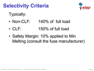 Slide 64©1996-2010 ETAP/Operation Technology, Inc. – Workshop Notes: Protective Device Coordination
Selectivity Criteria
Typically:
• Non-CLF: 140% of full load
• CLF: 150% of full load
• Safety Margin: 10% applied to Min
Melting (consult the fuse manufacturer)
 