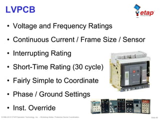 Slide 69©1996-2010 ETAP/Operation Technology, Inc. – Workshop Notes: Protective Device Coordination
LVPCB
• Voltage and Frequency Ratings
• Continuous Current / Frame Size / Sensor
• Interrupting Rating
• Short-Time Rating (30 cycle)
• Fairly Simple to Coordinate
• Phase / Ground Settings
• Inst. Override
 