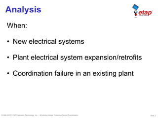 Slide 7©1996-2010 ETAP/Operation Technology, Inc. – Workshop Notes: Protective Device Coordination
Analysis
When:
• New electrical systems
• Plant electrical system expansion/retrofits
• Coordination failure in an existing plant
 
