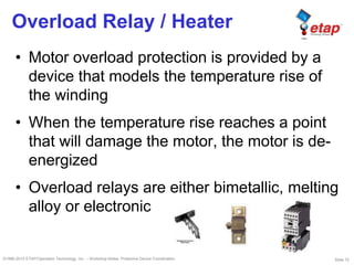 Slide 72©1996-2010 ETAP/Operation Technology, Inc. – Workshop Notes: Protective Device Coordination
Overload Relay / Heater
• Motor overload protection is provided by a
device that models the temperature rise of
the winding
• When the temperature rise reaches a point
that will damage the motor, the motor is de-
energized
• Overload relays are either bimetallic, melting
alloy or electronic
 