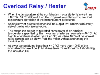 Slide 77©1996-2010 ETAP/Operation Technology, Inc. – Workshop Notes: Protective Device Coordination
Overload Relay / Heater
• When the temperature at the combination motor starter is more than
±10 °C (±18 °F) different than the temperature at the motor, ambient
temperature correction of the motor current is required.
• An adjustment is required because the output that a motor can safely
deliver varies with temperature.
• The motor can deliver its full rated horsepower at an ambient
temperature specified by the motor manufacturers, normally + 40 °C. At
high temperatures (higher than + 40 °C) less than 100% of the normal
rated current can be drawn from the motor without shortening the
insulation life.
• At lower temperatures (less than + 40 °C) more than 100% of the
normal rated current could be drawn from the motor without shortening
the insulation life.
 