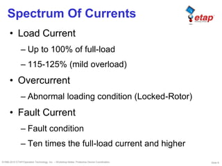 Slide 8©1996-2010 ETAP/Operation Technology, Inc. – Workshop Notes: Protective Device Coordination
Spectrum Of Currents
• Load Current
– Up to 100% of full-load
– 115-125% (mild overload)
• Overcurrent
– Abnormal loading condition (Locked-Rotor)
• Fault Current
– Fault condition
– Ten times the full-load current and higher
 
