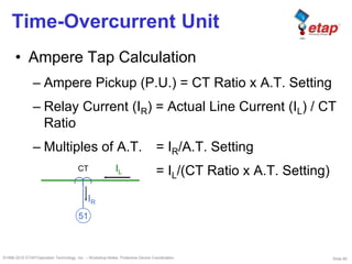 Slide 80©1996-2010 ETAP/Operation Technology, Inc. – Workshop Notes: Protective Device Coordination
Time-Overcurrent Unit
• Ampere Tap Calculation
– Ampere Pickup (P.U.) = CT Ratio x A.T. Setting
– Relay Current (IR) = Actual Line Current (IL) / CT
Ratio
– Multiples of A.T. = IR/A.T. Setting
= IL/(CT Ratio x A.T. Setting)IL
IR
CT
51
 