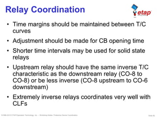 Slide 82©1996-2010 ETAP/Operation Technology, Inc. – Workshop Notes: Protective Device Coordination
Relay Coordination
• Time margins should be maintained between T/C
curves
• Adjustment should be made for CB opening time
• Shorter time intervals may be used for solid state
relays
• Upstream relay should have the same inverse T/C
characteristic as the downstream relay (CO-8 to
CO-8) or be less inverse (CO-8 upstream to CO-6
downstream)
• Extremely inverse relays coordinates very well with
CLFs
 