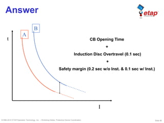 Slide 86©1996-2010 ETAP/Operation Technology, Inc. – Workshop Notes: Protective Device Coordination
Answer
A
t
I
B
CB Opening Time
+
Induction Disc Overtravel (0.1 sec)
+
Safety margin (0.2 sec w/o Inst. & 0.1 sec w/ Inst.)
 