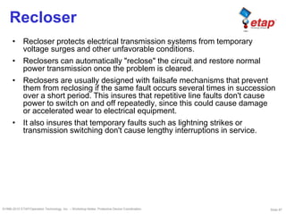Slide 87©1996-2010 ETAP/Operation Technology, Inc. – Workshop Notes: Protective Device Coordination
Recloser
• Recloser protects electrical transmission systems from temporary
voltage surges and other unfavorable conditions.
• Reclosers can automatically "reclose" the circuit and restore normal
power transmission once the problem is cleared.
• Reclosers are usually designed with failsafe mechanisms that prevent
them from reclosing if the same fault occurs several times in succession
over a short period. This insures that repetitive line faults don't cause
power to switch on and off repeatedly, since this could cause damage
or accelerated wear to electrical equipment.
• It also insures that temporary faults such as lightning strikes or
transmission switching don't cause lengthy interruptions in service.
 