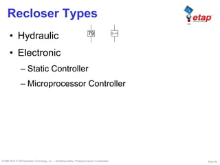 Slide 88©1996-2010 ETAP/Operation Technology, Inc. – Workshop Notes: Protective Device Coordination
Recloser Types
• Hydraulic
• Electronic
– Static Controller
– Microprocessor Controller
 