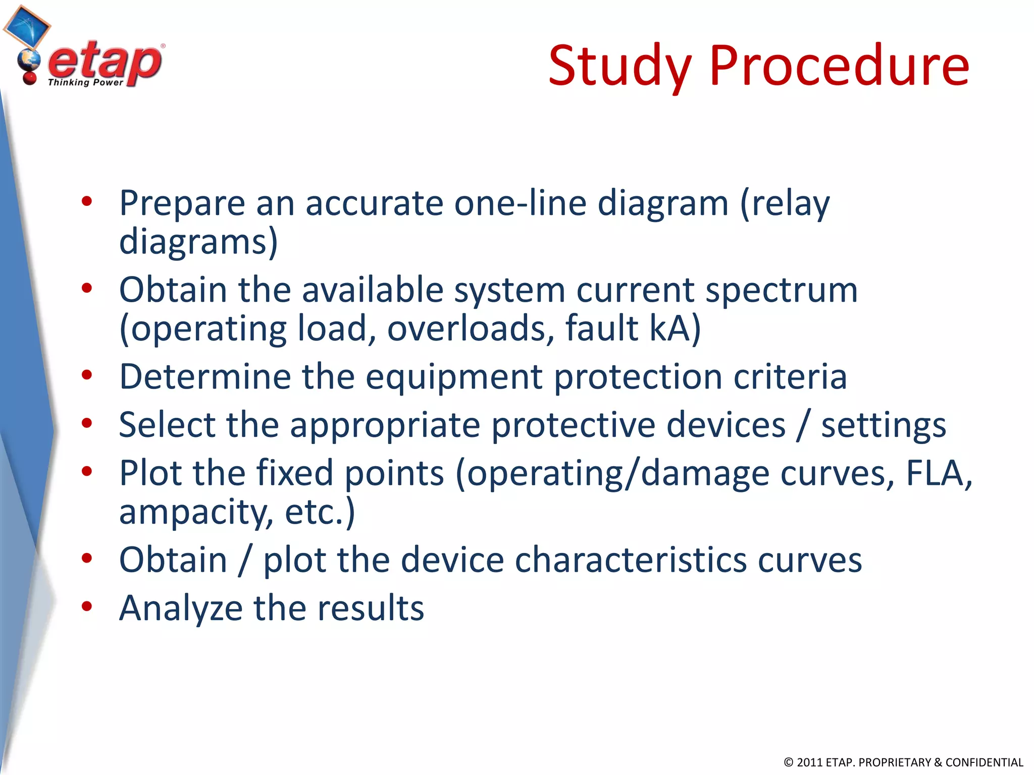 © 2011 ETAP. PROPRIETARY & CONFIDENTIAL
Study Procedure
• Prepare an accurate one-line diagram (relay
diagrams)
• Obtain the available system current spectrum
(operating load, overloads, fault kA)
• Determine the equipment protection criteria
• Select the appropriate protective devices / settings
• Plot the fixed points (operating/damage curves, FLA,
ampacity, etc.)
• Obtain / plot the device characteristics curves
• Analyze the results
 