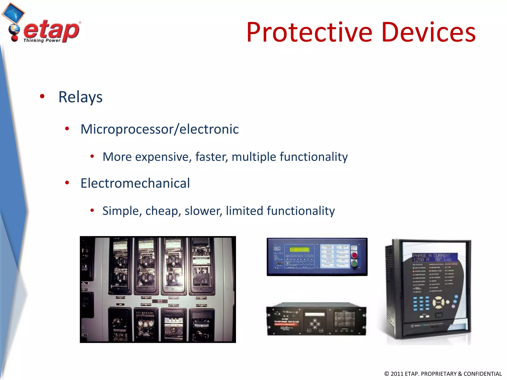 © 2011 ETAP. PROPRIETARY & CONFIDENTIAL
Protective Devices
• Relays
• Microprocessor/electronic
• More expensive, faster, multiple functionality
• Electromechanical
• Simple, cheap, slower, limited functionality
 