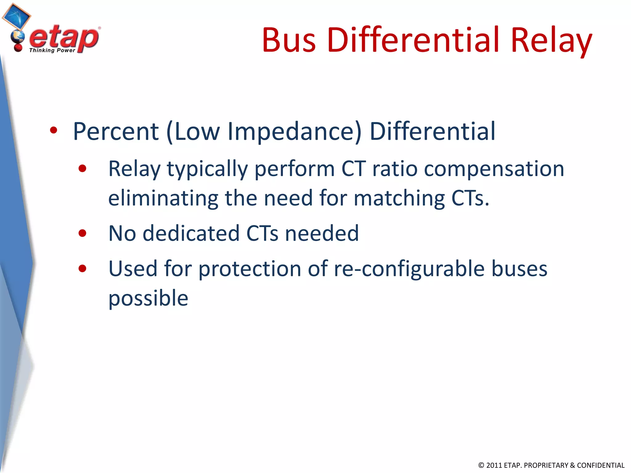 © 2011 ETAP. PROPRIETARY & CONFIDENTIAL
Bus Differential Relay
• Percent (Low Impedance) Differential
• Relay typically perform CT ratio compensation
eliminating the need for matching CTs.
• No dedicated CTs needed
• Used for protection of re-configurable buses
possible
 