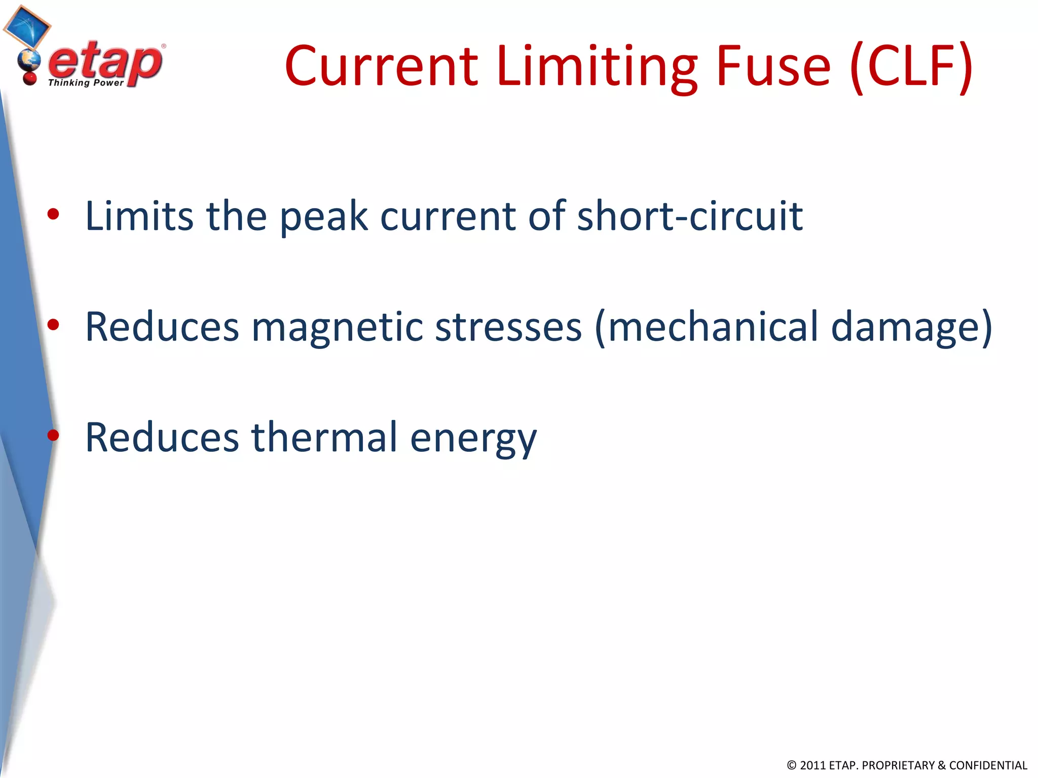 © 2011 ETAP. PROPRIETARY & CONFIDENTIAL
Current Limiting Fuse (CLF)
• Limits the peak current of short-circuit
• Reduces magnetic stresses (mechanical damage)
• Reduces thermal energy
 