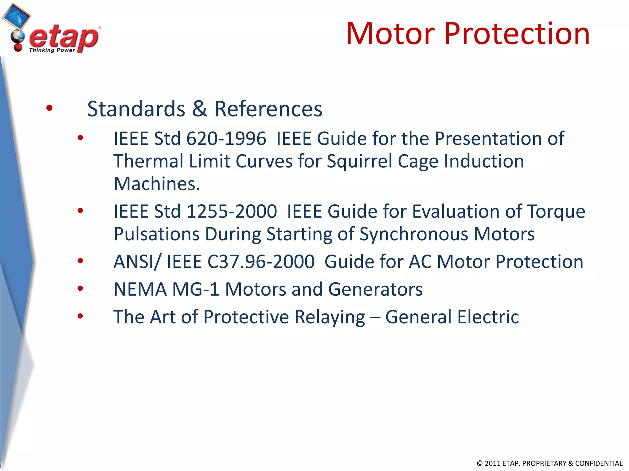© 2011 ETAP. PROPRIETARY & CONFIDENTIAL
Motor Protection
• Standards & References
• IEEE Std 620-1996 IEEE Guide for the Presentation of
Thermal Limit Curves for Squirrel Cage Induction
Machines.
• IEEE Std 1255-2000 IEEE Guide for Evaluation of Torque
Pulsations During Starting of Synchronous Motors
• ANSI/ IEEE C37.96-2000 Guide for AC Motor Protection
• NEMA MG-1 Motors and Generators
• The Art of Protective Relaying – General Electric
 